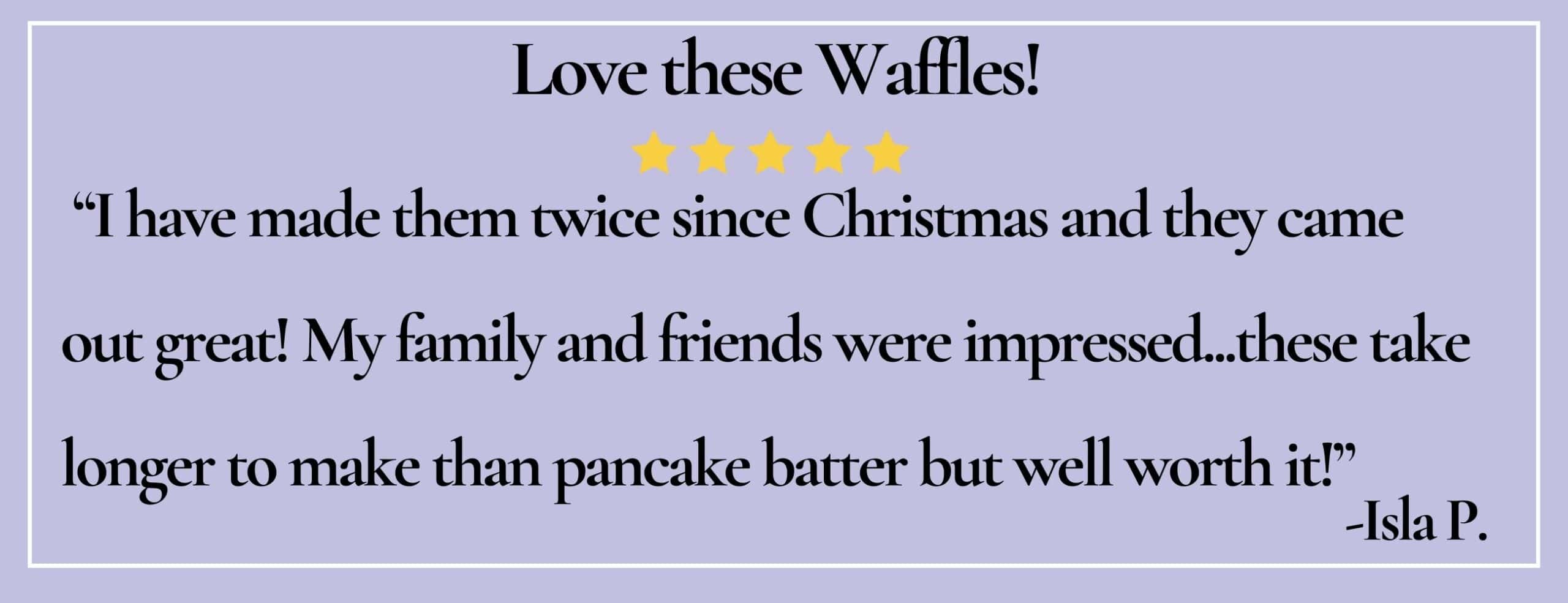 text box with paraphrase: Love these waffles! I have made them twice since Christmas and they came out great! -Isla P.