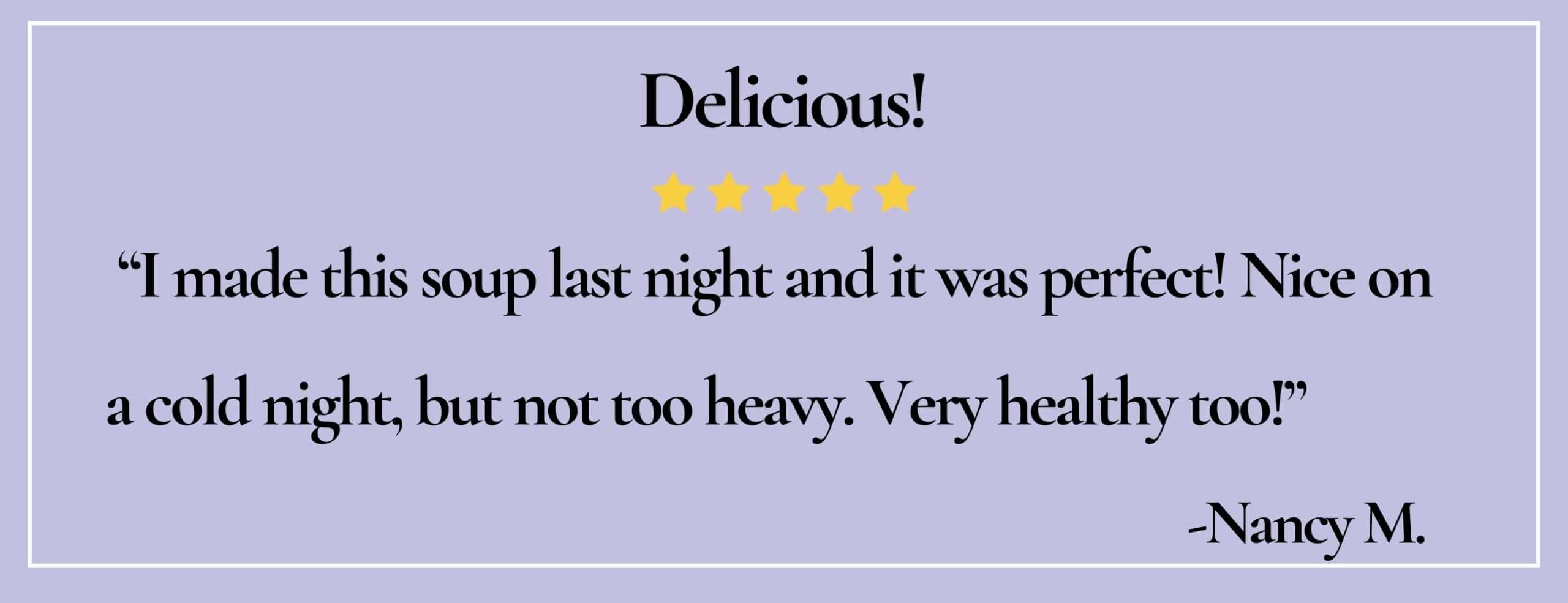 text box with paraphrase: I made this soup... Nice on a cold night, but not too heavy. Very healthy too! -Nancy M.