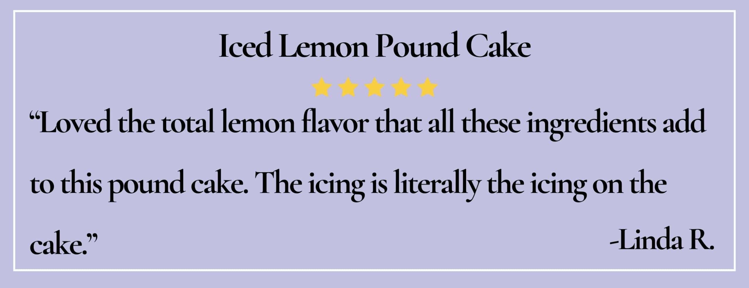 text box with paraphrase: Loved the total lemon flavor that all these ingredients add to this pound cake. -Linda R.