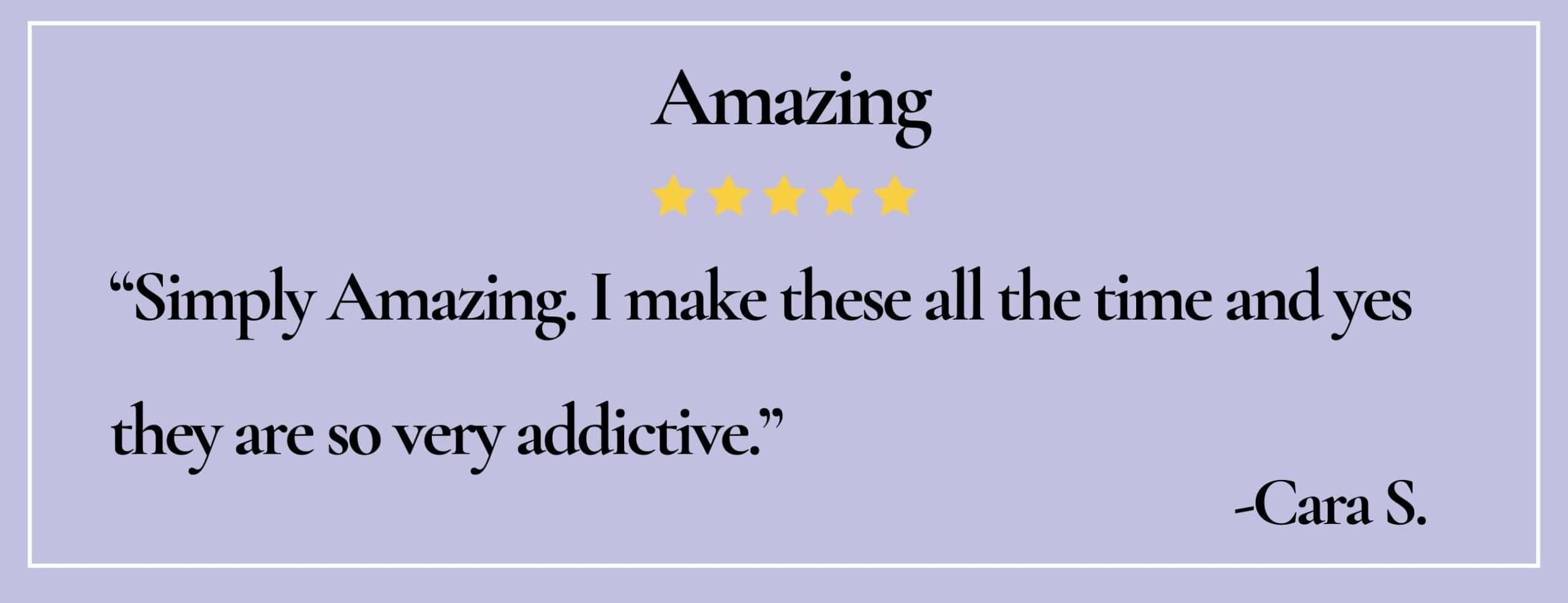 text box with quote:Amazing "Simply Amazing.I make these all the time and yes they are so very addictive."-Cara S.