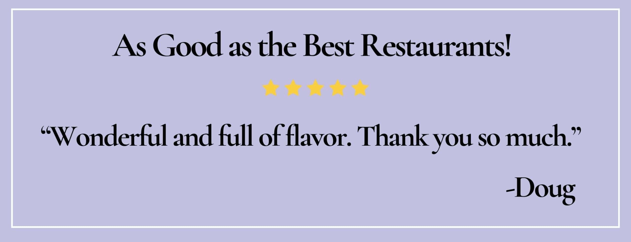 text box with quote: As good as the best restaurants! "Wonderful and full of flavor. Thank you so much."-Doug