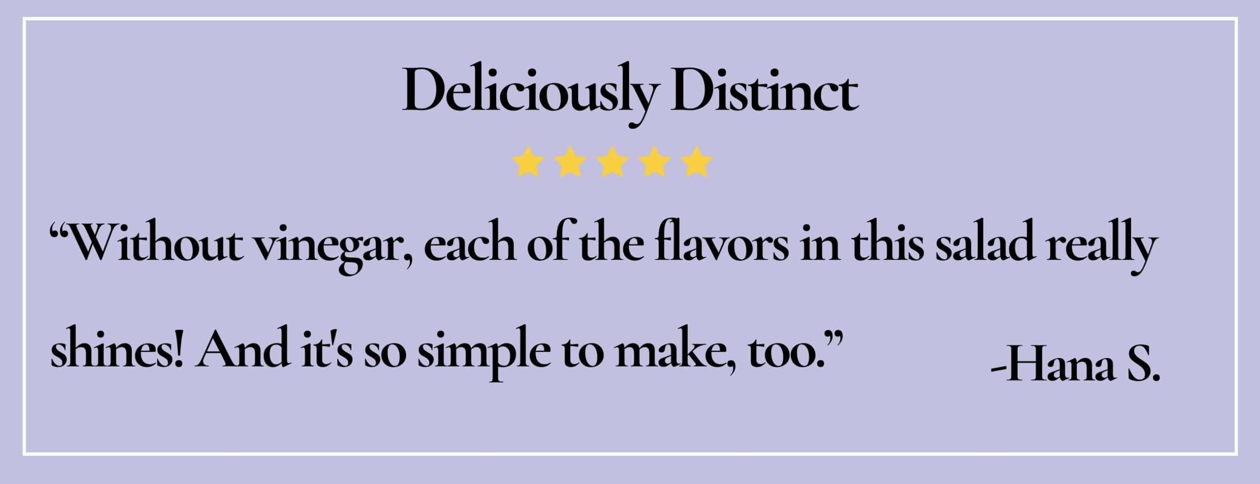 Text box with paraphrase: Without vinegar, each of the flavors in this salad really shines... simple to make, too. -Hana S.