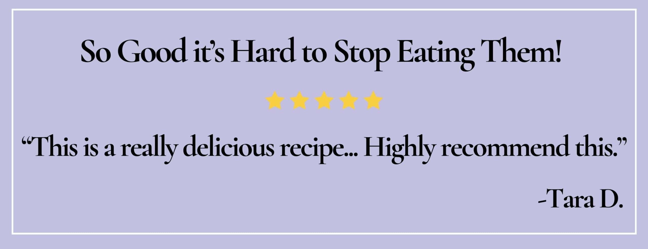 Text box with paraphrase: So good, it's hard to stop eating them! This is a really delicious recipe...-Tara D.